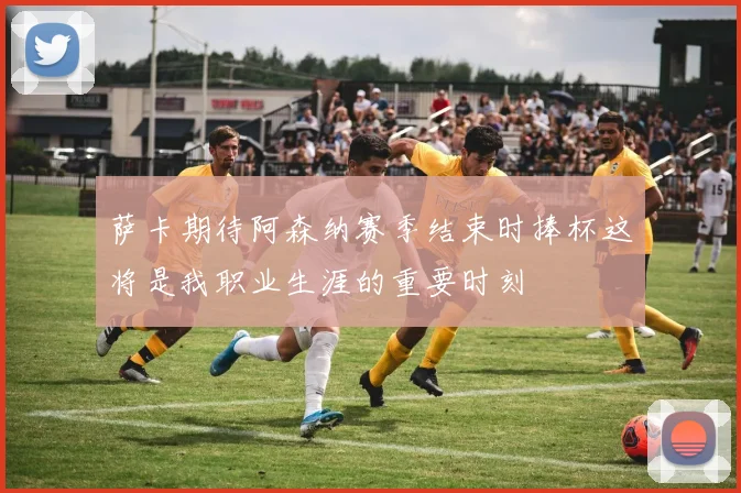 萨卡期待阿森纳赛季结束时捧杯这将是我职业生涯的重要时刻