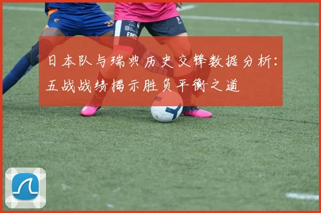 日本队与瑞典历史交锋数据分析：五战战绩揭示胜负平衡之道