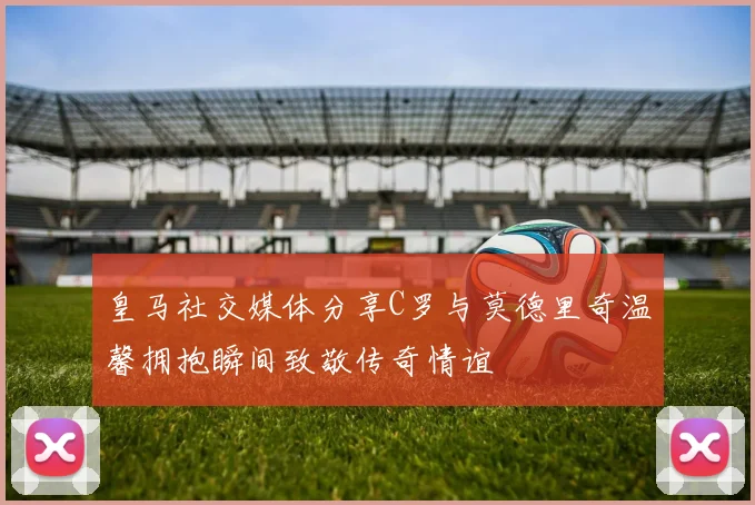 皇马社交媒体分享C罗与莫德里奇温馨拥抱瞬间致敬传奇情谊