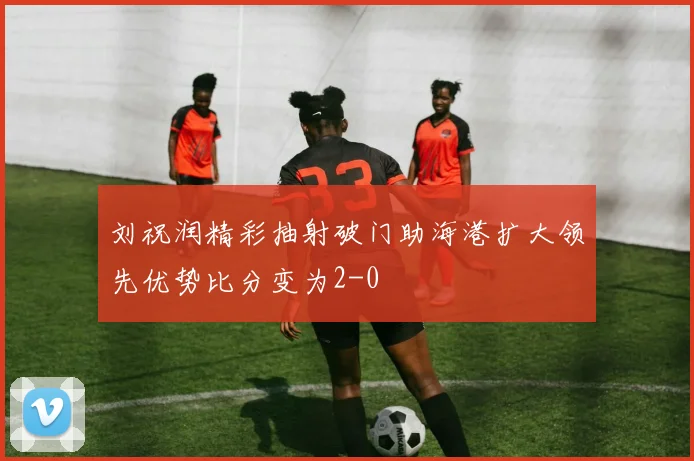 刘祝润精彩抽射破门助海港扩大领先优势比分变为2-0