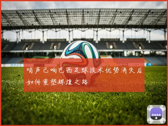 哨声已响巴西足球技术优势消失后如何重塑辉煌之路