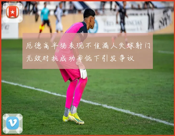 厄德高半场表现不佳漏人失球射门无效对抗成功率低下引发争议