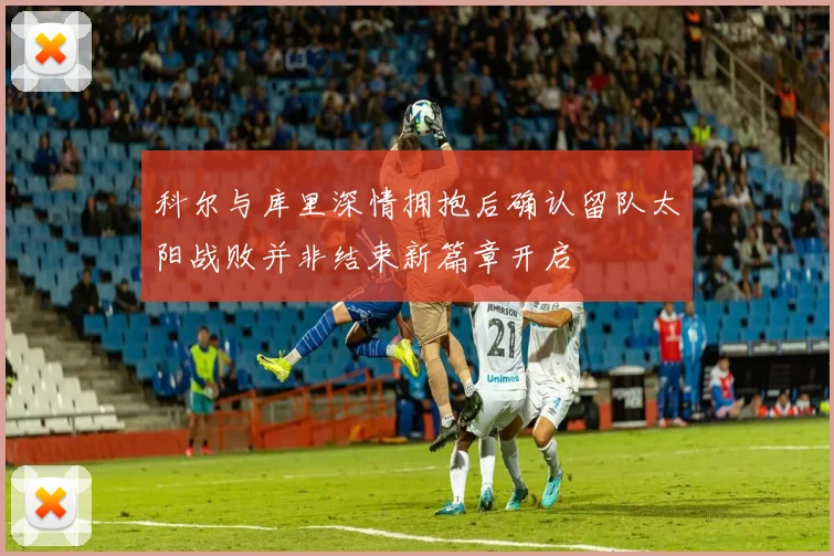 科尔与库里深情拥抱后确认留队太阳战败并非结束新篇章开启
