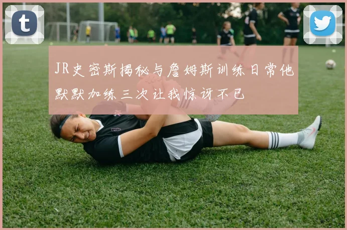 JR史密斯揭秘与詹姆斯训练日常他默默加练三次让我惊讶不已