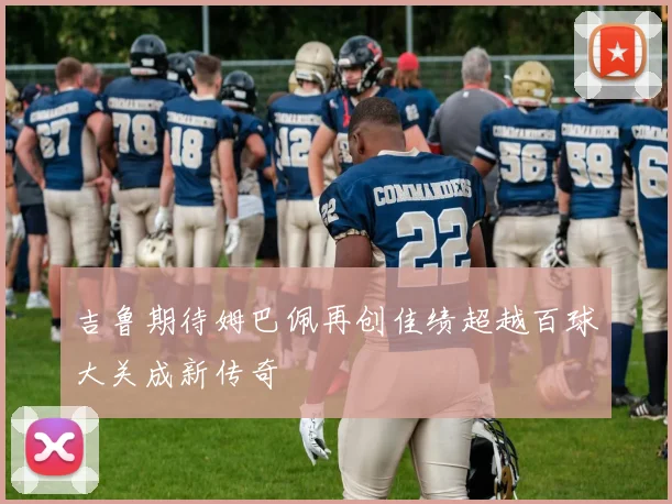 吉鲁期待姆巴佩再创佳绩超越百球大关成新传奇