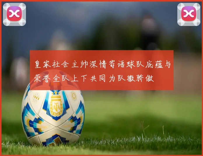 皇家社会主帅深情寄语球队底蕴与荣誉全队上下共同为队徽骄傲