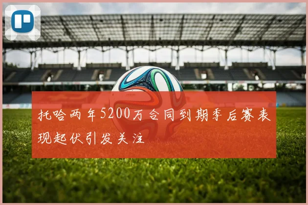 托哈两年5200万合同到期季后赛表现起伏引发关注