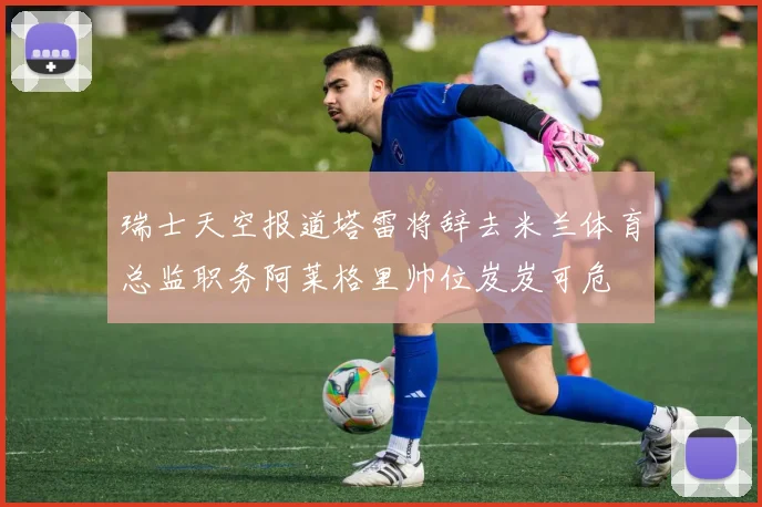 瑞士天空报道塔雷将辞去米兰体育总监职务阿莱格里帅位岌岌可危