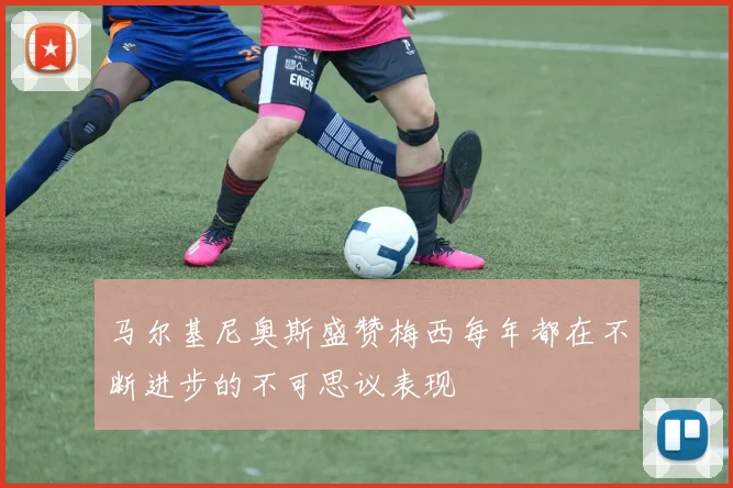 马尔基尼奥斯盛赞梅西每年都在不断进步的不可思议表现