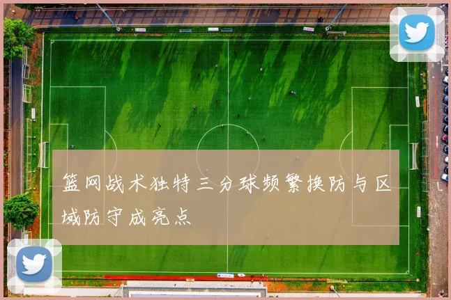 篮网战术独特三分球频繁换防与区域防守成亮点