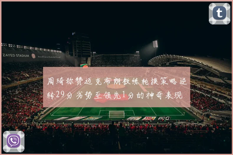 周琦称赞迈克布朗教练轮换策略逆转29分劣势至领先1分的神奇表现