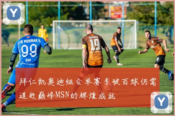 拜仁凯奥迪组合单赛季破百球仍需追赶巅峰MSN的辉煌成就