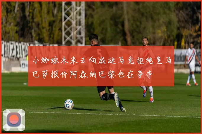 小蜘蛛未来去向成谜马竞拒绝皇马巴萨报价阿森纳巴黎也在争夺