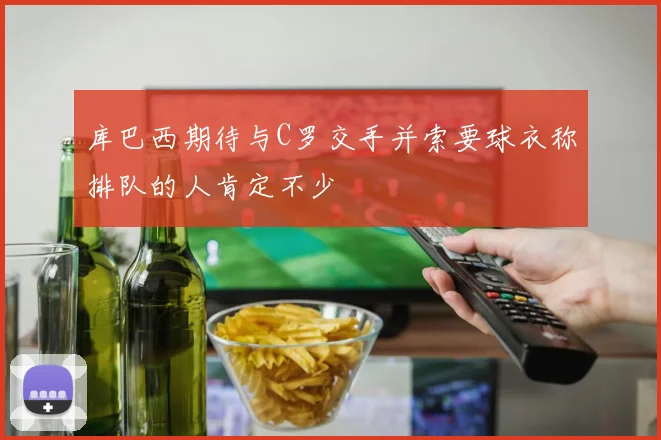 库巴西期待与C罗交手并索要球衣称排队的人肯定不少