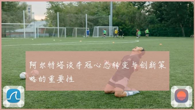 阿尔特塔谈夺冠心态转变与创新策略的重要性