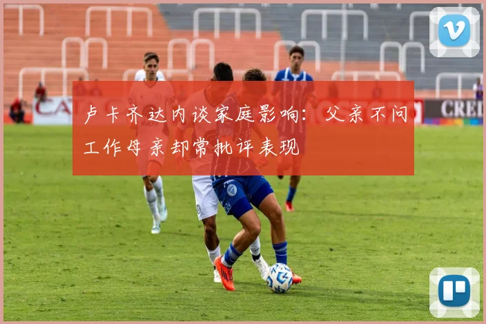 卢卡齐达内谈家庭影响：父亲不问工作母亲却常批评表现