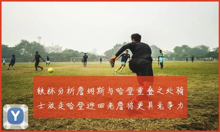 铁林分析詹姆斯与哈登重叠之处骑士放走哈登迎回老詹将更具竞争力