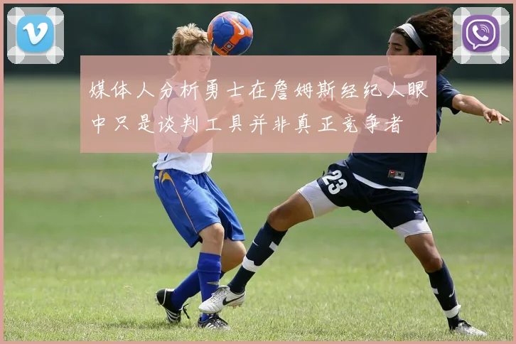 媒体人分析勇士在詹姆斯经纪人眼中只是谈判工具并非真正竞争者