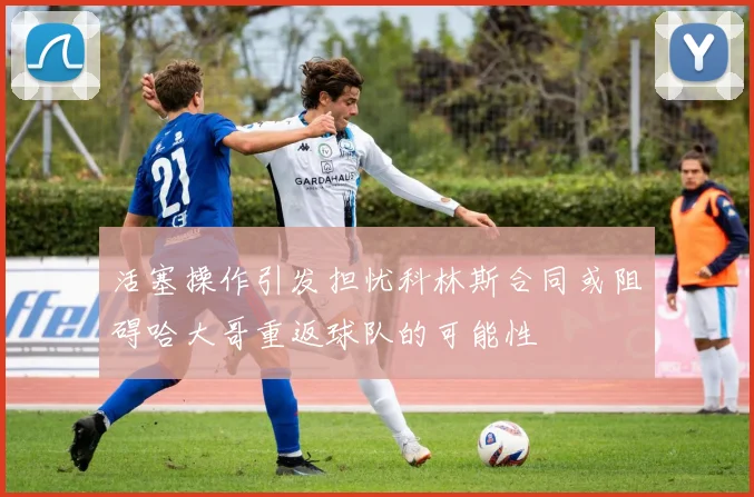 活塞操作引发担忧科林斯合同或阻碍哈大哥重返球队的可能性